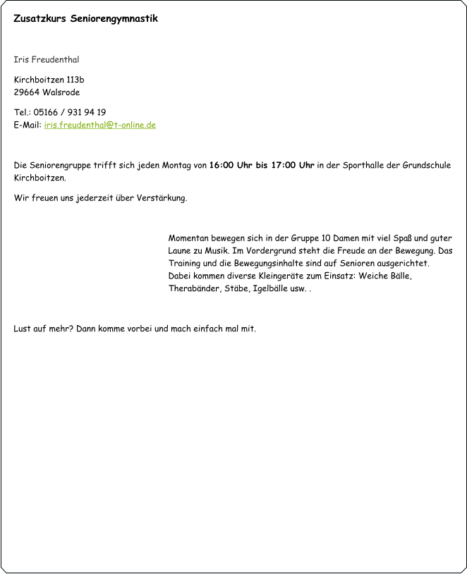 Zusatzkurs Seniorengymnastik  Iris Freudenthal Kirchboitzen 113b                                                                                                         			      29664 Walsrode Tel.: 05166 / 931 94 19                                                                                                                                       E-Mail: iris.freudenthal@t-online.de  Die Seniorengruppe trifft sich jeden Montag von 16:00 Uhr bis 17:00 Uhr in der Sporthalle der Grundschule Kirchboitzen. Wir freuen uns jederzeit über Verstärkung.   Momentan bewegen sich in der Gruppe 10 Damen mit viel Spaß und guter Laune zu Musik. Im Vordergrund steht die Freude an der Bewegung. Das Training und die Bewegungsinhalte sind auf Senioren ausgerichtet. Dabei kommen diverse Kleingeräte zum Einsatz: Weiche Bälle, Therabänder, Stäbe, Igelbälle usw. .    Lust auf mehr? Dann komme vorbei und mach einfach mal mit.
