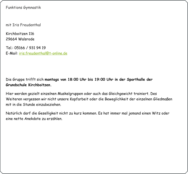 Funktions Gymnastik   mit Iris Freudenthal Kirchboitzen 116                                                                                                                                   29664 Walsrode Tel.: 05166 / 931 94 19                                                                                                                             E-Mail: iris.freudenthal@t-online.de   Die Gruppe trifft sich montags von 18:00 Uhr bis 19:00 Uhr in der Sporthalle der Grundschule Kirchboitzen. Hier werden gezielt einzelnen Muskelgruppen oder auch das Gleichgewicht trainiert. Des Weiteren vergessen wir nicht unsere Kopfarbeit oder die Beweglichkeit der einzelnen Gliedmaßen mit in die Stunde einzubeziehen.  Natürlich darf die Geselligkeit nicht zu kurz kommen. Es hat immer mal jemand einen Witz oder eine nette Anekdote zu erzählen.