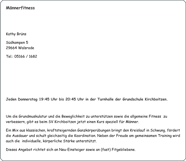 Männerfitness   Kathy Brüns  Südkampen 5                                                                                    	                     29664 Walsrode Tel.: 05166 / 1682     Jeden Donnerstag 19:45 Uhr bis 20:45 Uhr in der Turnhalle der Grundschule Kirchboitzen.  Um die Grundmuskulatur und die Beweglichkeit zu unterstützen sowie die allgemeine Fitness  zu verbessern, gibt es beim SV Kirchboitzen jetzt einen Kurs speziell für Männer. Ein Mix aus klassischen, kraftsteigernden Ganzkörperübungen bringt den Kreislauf in Schwung, fördert die Ausdauer und schult gleichzeitig die Koordination. Neben der Freude am gemeinsamen Training wird auch die  individuelle, körperliche Stärke unterstützt. Dieses Angebot richtet sich an Neu-Einsteiger sowie an (fast) Fitgebliebene.